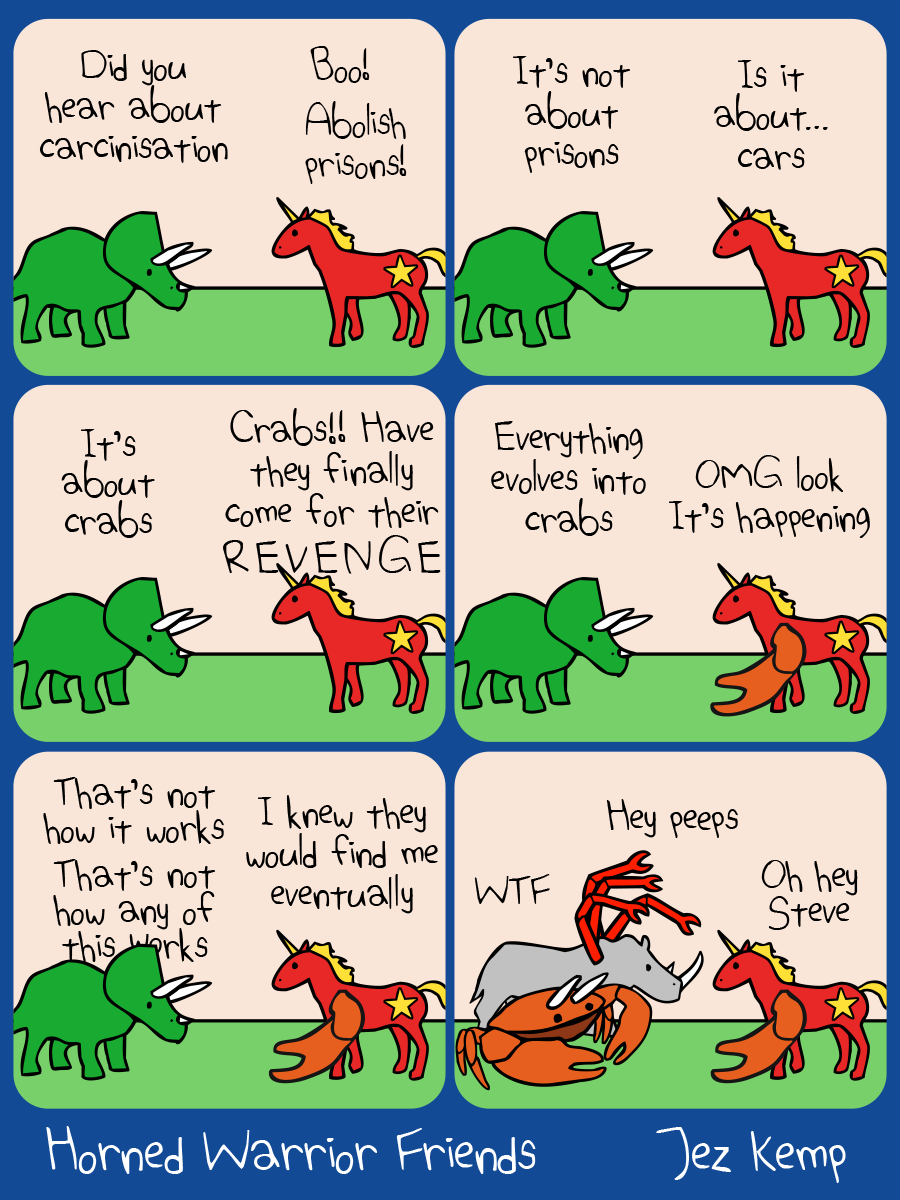 6-panel episode 'Carcinisation' of webcomic Horned Warrior Friends:		
Panel 1 of 6: Triceratops and Communicorn are outside. Triceratops says 'Did you hear about carcinisation', Communicorn shouts 'Boo! Abolish prisons!'
Panel 2 of 6: Triceratops says 'It's not about prisons'. Communicorn says 'Is it about... cars'
Panel 3 of 6: Triceratops says 'It's about crabs'. Communicorn exclaims 'Crabs!! Have they finally come for their REVENGE'
Panel 4 of 6: Triceratops explains 'Everything evolves into crabs'. Communicorn has suddenly grown a large orange claw from their shoulder. Communicorn says 'OMG look, it's happening'
Panel 5 of 6: Triceratops says deadpan 'That's not how this works, that's not how any of this works'. Communicorn says 'I knew they would find me eventually'
Panel 6 of 6: Triceratops has suddenly transformed into a large orange crab with triceratops horns. Crabceratops says 'WTF'. Rhino arrives, 4 long red spidercrab claws have grown from their shoulders, saying 'Hey peeps'. Communicorn says brightly 'Oh hey Steve' 